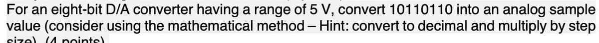 For an eight-bit D/A converter having a range of 5 V, convert 10110110 into an analog sample
value (consider using the mathematical method – Hint: convert to decimal and multiply by step
size) (A points)
