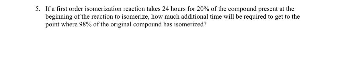 5. If a first order isomerization reaction takes 24 hours for 20% of the compound present at the
beginning of the reaction to isomerize, how much additional time will be required to get to the
point where 98% of the original compound has isomerized?