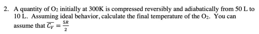 2. A quantity of O2 initially at 30OK is compressed reversibly and adiabatically from 50 L to
10 L. Assuming ideal behavior, calculate the final temperature of the O2. You can
5R
assume that Cy
2
