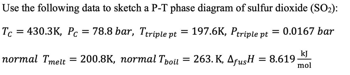 Use the following data to sketch a P-T phase diagram of sulfur dioxide (SO2):
Tc = 430.3K, Pc = 78.8 bar, Ttriple pt
= 197.6K, Ptriple pt = 0.0167 bar
normal Tmeit
kJ
= 200.8K, normal Tpoil = 263. K, AfusH = 8.619
mol
