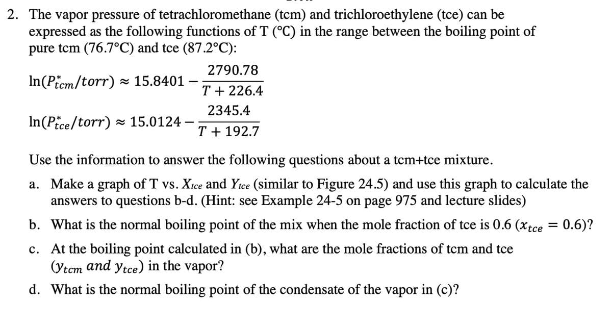 2. The vapor pressure of tetrachloromethane (tcm) and trichloroethylene (tce) can be
expressed as the following functions of T (°C) in the range between the boiling point of
pure tem (76.7°C) and tce (87.2°C):
2790.78
In(Picm/torr) × 15.8401
T + 226.4
2345.4
In(Pice/torr) 15.0124 –
T + 192.7
Use the information to answer the following questions about a tcm+tce mixture.
a. Make a graph of T vs. Xtce and Yice (similar to Figure 24.5) and use this graph to calculate the
answers to questions b-d. (Hint: see Example 24-5 on page 975 and lecture slides)
b. What is the normal boiling point of the mix when the mole fraction of tce is 0.6 (xtce = 0.6)?
c. At the boiling point calculated in (b), what are the mole fractions of tcm and tce
(Ytcm and ytce) in the vapor?
d. What is the normal boiling point of the condensate of the vapor in (c)?
