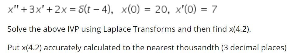 x" +3x'+ 2x = 5(t – 4), x(0) = 20, x'(0) = 7
%3D
Solve the above IVP using Laplace Transforms and then find x(4.2).
Put x(4.2) accurately calculated to the nearest thousandth (3 decimal places)
