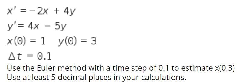 x' = - 2x + 4y
y'= 4x - 5y
x (0) = 1 y(0) = 3
%3D
%3D
At = 0.1
Use the Euler method with a time step of 0.1 to estimate x(0.3)
Use at least 5 decimal places in your calculations.
