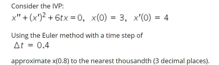 Consider the IVP:
x" + (x')² + 6tx = 0, x(0) = 3, x'(0) = 4
%3D
Using the Euler method with a time step of
At = 0.4
approximate x(0.8) to the nearest thousandth (3 decimal places).
