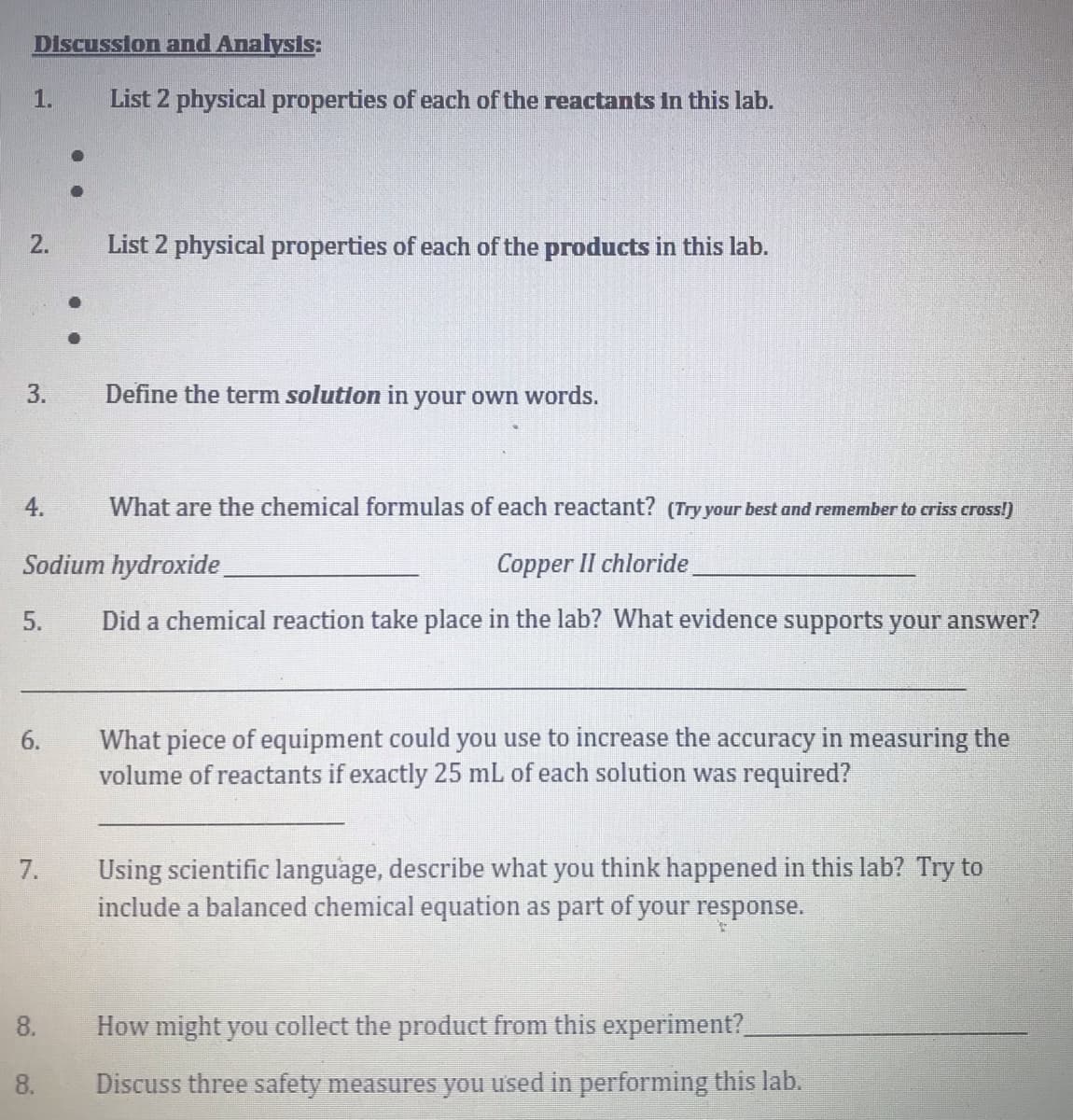 Discussion and Analysis:
1.
List 2 physical properties of each of the reactants in this lab.
2.
List 2 physical properties of each of the products in this lab.
3.
Define the term solution in your own words.
4.
What are the chemical formulas of each reactant? (Try your best and remember to criss cross!)
Sodium hydroxide
Copper II chloride
5.
Did a chemical reaction take place in the lab? What evidence supports your answer?
What piece of equipment could you use to increase the accuracy in measuring the
volume of reactants if exactly 25 mL of each solution was required?
6.
Using scientific language, describe what you think happened in this lab? Try to
include a balanced chemical equation as part of your response.
7.
8.
How might you collect the product from this experiment?
8.
Discuss three safety measures you used in performing this lab.
