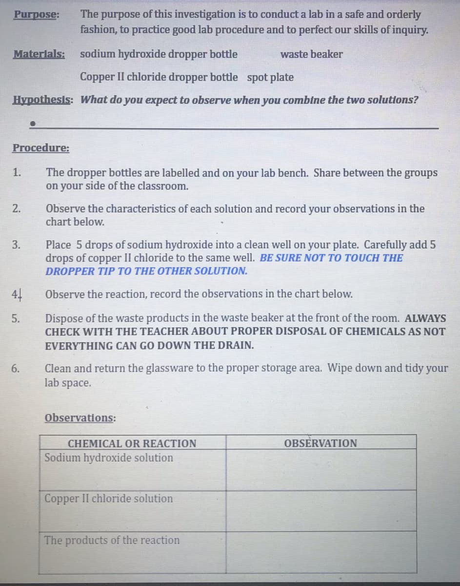 The purpose of this investigation is to conduct a lab in a safe and orderly
fashion, to practice good lab procedure and to perfect our skills of inquiry.
Purpose:
Materlals:
sodium hydroxide dropper bottle
waste beaker
Copper II chloride dropper bottle spot plate
Hypothesis: What do you expect to observe when you combine the two solutions?
Procedure:
1.
The dropper bottles are labelled and on your lab bench. Share between the groups
on your side of the classroom.
Observe the characteristics of each solution and record your observations in the
chart below.
2.
3.
Place 5 drops of sodium hydroxide into a clean well on your plate. Carefully add 5
drops of copper II chloride to the same well. BE SURE NOT TO TOUCH THE
DROPPER TIP TO THE OTHER SOLUTION.
44
Observe the reaction, record the observations in the chart below.
Dispose of the waste products in the waste beaker at the front of the room. ALWAYS
CHECK WITH THE TEACHER ABOUT PROPER DISPOSAL OF CHEMICALS AS NOT
5.
EVERYTHING CAN GO DOWN THE DRAIN.
Clean and return the glassware to the proper storage area. Wipe down and tidy your
lab space.
6.
Observations:
CHEMICAL OR REACTION
OBSERVATION
Sodium hydroxide solution
Copper II chloride solution
The products of the reaction
