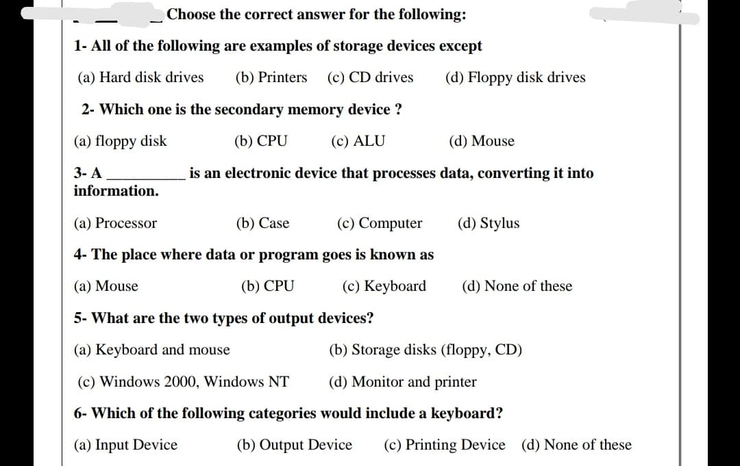 Choose the correct answer for the following:
1- All of the following are examples of storage devices except
(a) Hard disk drives
(b) Printers
(c) CD drives
(d) Floppy disk drives
2- Which one is the secondary memory device ?
(a) floppy disk
(b) CPU
(c) ALU
(d) Mouse
3- A
is an electronic device that processes data, converting it into
information.
(a) Processor
(b) Case
(c) Computer
(d) Stylus
4- The place where data or program goes is known as
(a) Mouse
(b) CPU
(c) Keyboard
(d) None of these
5- What are the two types of output devices?
(a) Keyboard and mouse
(b) Storage disks (floppy, CD)
(c) Windows 2000, Windows NT
(d) Monitor and printer
6- Which of the following categories would include a keyboard?
(a) Input Device
(b) Output Device
(c) Printing Device (d) None of these
