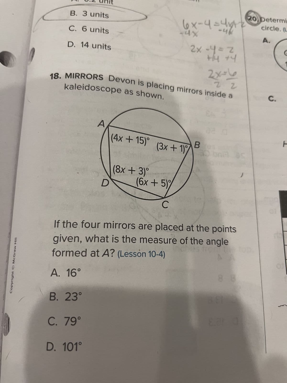 Copyright © McGraw Hill
B. 3 units
C. 6 units
D. 14 units
it
B. 23°
C. 79°
A
D. 101°
22
kaleidoscope as shown.
18. MIRRORS Devon is placing mirrors inside a
D
(4x+15)°
(8x + 3)º
6x-4= 4x+
-4x
-46
2x=4=z
+4 +4
(6x + 5)%
C
(3x+1)%
استلا
C
02 0
Bes
If the four mirrors are placed at the points
given, what is the measure of the angle
ches fiche
formed at A? (Lesson 10-4)
A. 16°
88
8.ar d
20, Determi
circle. (L
A.
C.
01
F
01