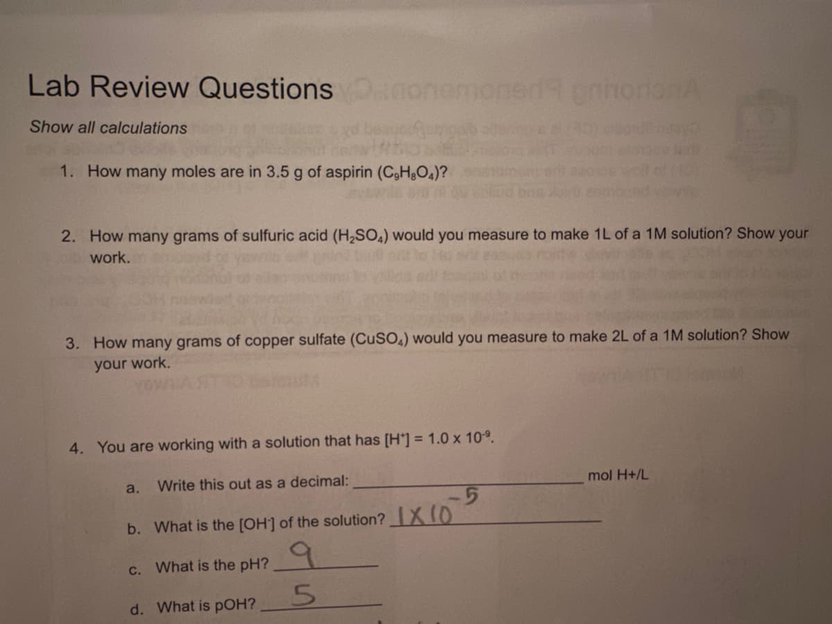 Lab Review Questionsmonemoned prhorionA
Show all calculations
1. How many moles are in 3.5 g of aspirin (C,H,O4)?
2. How many grams of sulfuric acid (H₂SO4) would you measure to make 1L of a 1M solution? Show your
work.
3. How many grams of copper sulfate (CuSO4) would you measure to make 2L of a 1M solution? Show
your work.
4. You are working with a solution that has [H] = 1.0 x 10¹⁹.
a. Write this out as a decimal:
-5
b. What is the [OH] of the solution? IX 10
c. What is the pH?
d. What is pOH?
5
mol H+/L