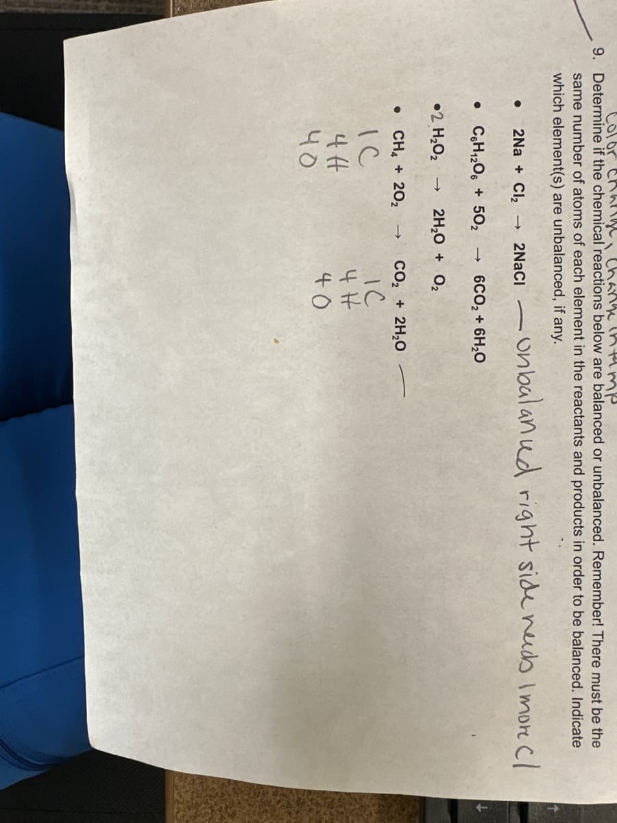 Color charige, change in tamp
9. Determine if the chemical reactions below are balanced or unbalanced. Remember! There must be the
same number of atoms of each element in the reactants and products in order to be balanced. Indicate
which element(s) are unbalanced, if any.
-onbalanud right side needs I more cl
2Na+ Cl₂ → 2NaCl -
C6H12O6 + 50₂ -> 6CO₂ + 6H₂O
●
2 H₂O₂
● CH4 + 20₂
IC
4H
чо
2H₂O + 0₂
→ CO₂ + 2H₂O
IC
4H
40