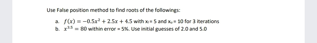 Use False position method to find roots of the followings:
a. f(x) = -0.5x² + 2.5x + 4.5 with x = 5 and xu = 10 for 3 iterations
b. x3.5 = 80 within error = 5%. Use initial guesses of 2.0 and 5.0
