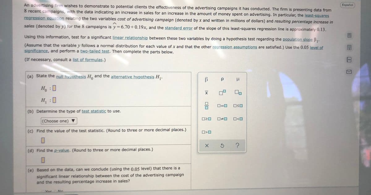 An advertising firm wishes to demonstrate to potential clients the effectiveness of the advertising campaigns it has conducted. The firm is presenting data from
8 recent campaigns, with the data indicating an increase in sales for an increase in the amount of money spent on advertising. In particular, the least-squares
Español
regression equation relating the two variables cost of advertising campaign (denoted by x and written in millions of dollars) and resulting percentage increase in
sales (denoted by y) for the 8 campaigns is y=6.70+0.19x, and the standard error of the slope of this least-squares regression line is approximately 0.13.
Using this information, test for a significant linear relationship between these two variables by doing a hypothesis test regarding the population slope B,.
(Assume that the variable y follows a normal distribution for each value of x and that the other regression assumptions are satisfied.) Use the 0.05 level of
significance, and perform a two-tailed test. Then complete the parts below.
(If necessary, consult a list of formulas.)
Aa
(a) State the null hypothesis H, and the alternative hypothesis H,.
H :
H :0
D=0
(b) Determine the type of test statistic to use.
O20
O<O
(Choose one) ▼
(c) Find the value of the test statistic. (Round to three or more decimal places.)
(d) Find the p-value. (Round to three or more decimal places.)
(e) Based on the data, can we conclude (using the 0.05 level) that there is a
significant linear relationship between the cost of the advertising campaign
and the resulting percentage increase in sales?
Vor
No
