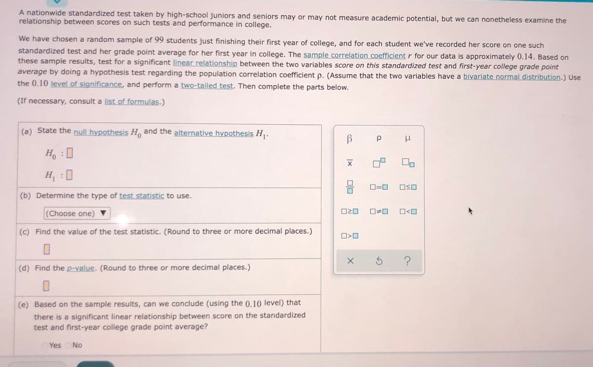 A nationwide standardized test taken by high-school juniors and seniors may or may not measure academic potential, but we can nonetheless examine the
relationship between scores on such tests and performance in college.
We have chosen a random sample of 99 students just finishing their first year of college, and for each student we've recorded her score on one such
standardized test and her grade point average for her first year in college. The sample correlation coefficient r for our data is approximately 0.14. Based on
these sample results, test for a significant linear relationship between the two variables score on this standardized test and first-year college grade point
average by doing a hypothesis test regarding the population correlation coefficient p. (Assume that the two variables have a bivariate normal distribution.) Use
the 0.10 level of significance, and perform a two-tailed test. Then complete the parts below.
(If necessary, consult a list of formulas.)
(a) State the null hypothesis H and the alternative hypothesis H,.
H :
H, :0
D=0
OSO
(b) Determine the type of test statistic to use.
(Choose one)
O<O
(c) Find the value of the test statistic. (Round to three or more decimal places.)
(d) Find the p-value. (Round to three or more decimal places.)
(e) Based on the sample results, can we conclude (using the 0.10 level) that
there is a significant linear relationship between score on the standardized
test and first-year college grade point average?
Yes No
