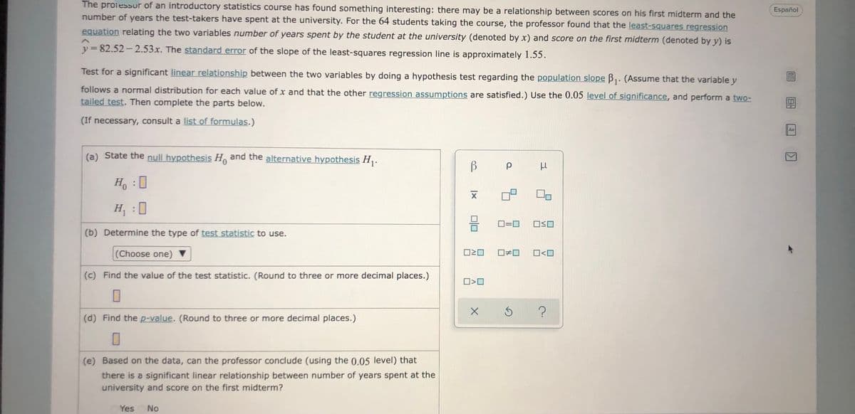 The proiessur of an introductory statistics course has found something interesting: there may be a relationship between scores on his first midterm and the
number of years the test-takers have spent at the university. For the 64 students taking the course, the professor found that the least-squares regression
Español
equation relating the two variables number of years spent by the student at the university (denoted by x) and score on the first midterm (denoted by y) is
y = 82.52- 2.53x. The standard error of the slope of the least-squares regression line is approximately 1.55.
%3D
Test for a significant linear relationship between the two variables by doing a hypothesis test regarding the population slope B,: (Assume that the variable y
follows a normal distribution for each value of x and that the other regression assumptions are satisfied.) Use the 0.05 level of significance, and perform a two-
tailed test. Then complete the parts below.
(If necessary, consult a list of formulas.)
Aa
(a) State the null hypothesis H and the alternative hypothesis H,.
H :0
H :0
D
(b) Determine the type of test statistic to use.
(Choose one) ▼
O<O
(c) Find the value of the test statistic. (Round to three or more decimal places.)
(d) Find the p-value. (Round to three or more decimal places.)
(e) Based on the data, can the professor conclude (using the 0.05 level) tha
there is a significant linear relationship between number of years spent at the
university and score on the first midterm?
Yes
No
