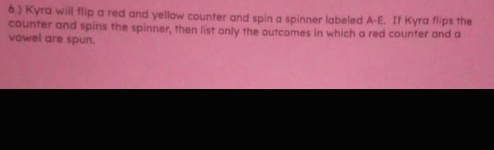 6) Kyra will flip a red and yellow counter and spin a spinner labeled A-E. If Kyra flips the
counter and spins the spinner, then list only the outcomes in which a red counter and a
vowel are spun.
