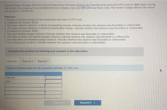 Assume that in October 2022 the Schmidt Machinery Company (Exhibit.14.0 manufactured and sold 1,070 units for $847 each. During
this month, the company incurred $460,100 total variable costs and $181,200 total fixed costs. The master budget data for the month
are as given in Exhibit 14.1
Required:
1. Prepare a flexible budget for the production and sale of 1,070 units.
2. Compute for October 2022:
a. The sales volume variance, in terms of operating income. Indicate whether this variance was favorable or unfavorable.
b. The sales volume variance, in terms of contribution margin. Indicate whether this variance was favorable or unfavorable.
3. Compute for October 2022
a. The total flexible budget variance. Indicate whether this variance was favorable or unfavorable.
b. The total variable cost flexible budget variance. Indicate whether this variance was favorable or unfavorable.
c. The total fixed cost flexible budget variance. Indicate whether this variance was favorable or unfavorable.
d. The selling price variance. Indicate whether this variance was favorable or unfavorable.
Complete this question by entering your answers in the tabs below.
Required 1 Required 2 Required 3
Prepare a flexible budget for the production and sale of 1,070 units.
Units sold
Sales
Naile
Required 2 >