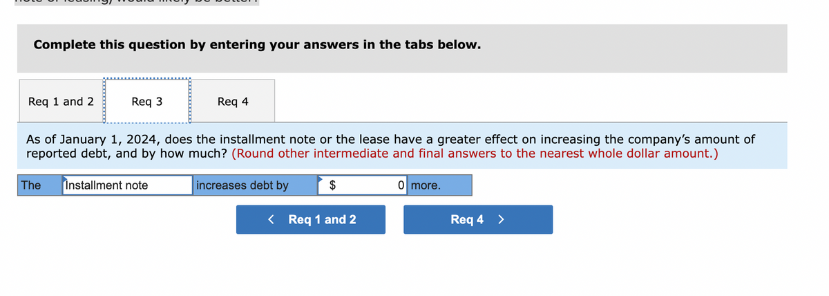 Complete this question by entering your answers in the tabs below.
Req 1 and 2
Req 3
Req 4
As of January 1, 2024, does the installment note or the lease have a greater effect on increasing the company's amount of
reported debt, and by how much? (Round other intermediate and final answers to the nearest whole dollar amount.)
increases debt by
The Installment note
$
< Req 1 and 2
0 more.
Req 4 >