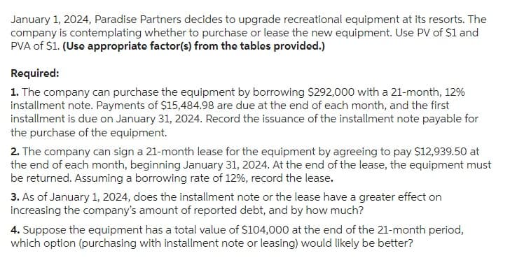 January 1, 2024, Paradise Partners decides to upgrade recreational equipment at its resorts. The
company is contemplating whether to purchase or lease the new equipment. Use PV of $1 and
PVA of $1. (Use appropriate factor(s) from the tables provided.)
Required:
1. The company can purchase the equipment by borrowing $292,000 with a 21-month, 12%
installment note. Payments of $15,484.98 are due at the end of each month, and the first
installment is due on January 31, 2024. Record the issuance of the installment note payable for
the purchase of the equipment.
2. The company can sign a 21-month lease for the equipment by agreeing to pay $12,939.50 at
the end of each month, beginning January 31, 2024. At the end of the lease, the equipment must
be returned. Assuming a borrowing rate of 12%, record the lease.
3. As of January 1, 2024, does the installment note or the lease have a greater effect on
increasing the company's amount of reported debt, and by how much?
4. Suppose the equipment has a total value of $104,000 at the end of the 21-month period,
which option (purchasing with installment note or leasing) would likely be better?