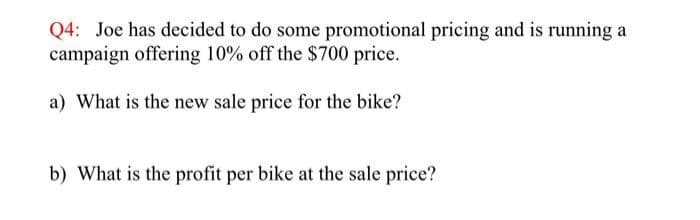 Q4: Joe has decided to do some promotional pricing and is running a
campaign offering 10% off the $700 price.
a) What is the new sale price for the bike?
b) What is the profit per bike at the sale price?
