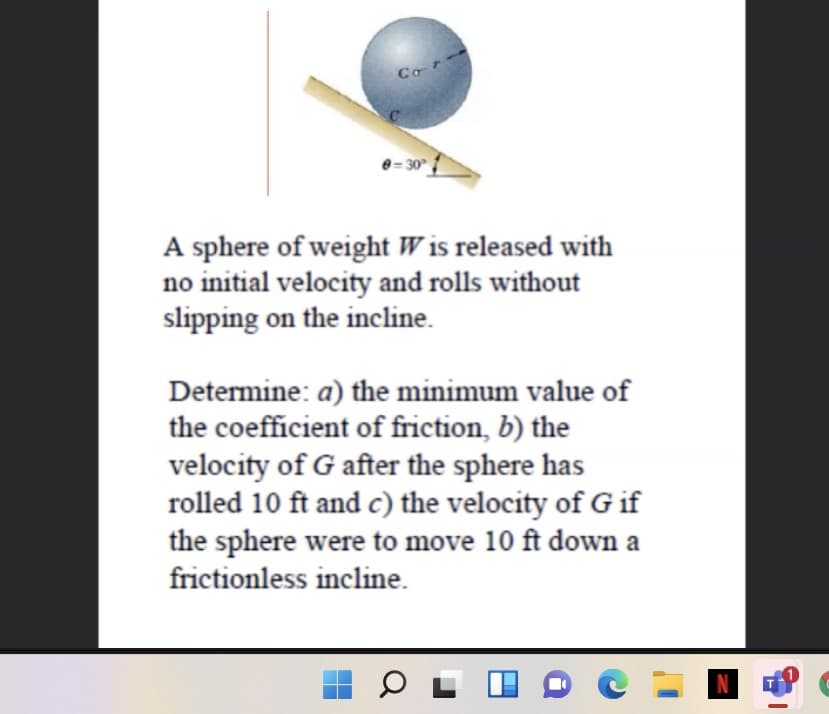 Co r
A sphere of weight W is released with
no initial velocity and rolls without
slipping on the incline.
Determine: a) the minimum value of
the coefficient of friction, b) the
velocity of G after the sphere has
rolled 10 ft and c) the velocity of G if
the sphere were to move 10 ft down a
frictionless incline.
N
