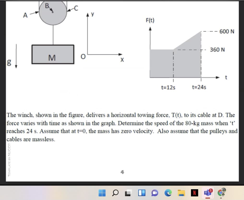 B.
F(t)
600 N
360 N
M
t=12s
t=24s
The winch, shown in the figure, delivers a horizontal towing force, T(t), to its cable at D. The
force varies with time as shown in the graph. Determine the speed of the 80-kg mass when 't'
reaches 24 s. Assume that at t=0, the mass has zero velocity. Also assume that the pulleys and
cables are massless.
4
