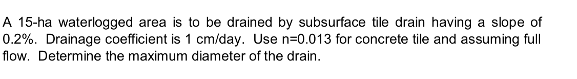 A 15-ha waterlogged area is to be drained by subsurface tile drain having a slope of
0.2%. Drainage coefficient is 1 cm/day. Use n=0.013 for concrete tile and assuming full
flow. Determine the maximum diameter of the drain.