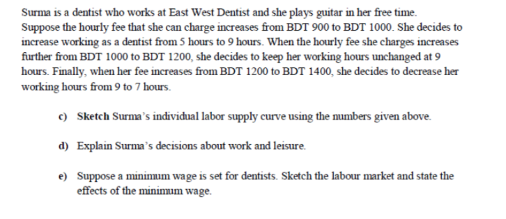 Surma is a dentist who works at East West Dentist and she plays guitar in her free time.
Suppose the hourly fee that she can charge increases from BDT 900 to BDT 1000. She decides to
increase working as a dentist from 5 hours to 9 hours. When the hourly fee she charges increases
further from BDT 1000 to BDT 1200, she decides to keep her working hours unchanged at 9
hours. Finally, when her fee increases from BDT 1200 to BDT 1400, she decides to decrease her
working hours from 9 to 7 hours.
c) Sketch Surma's individual labor supply curve using the numbers given above.
d) Explain Surma's decisions about work and leisure.
e) Suppose a minimum wage is set for dentists. Sketch the labour market and state the
effects of the minimum wage.
