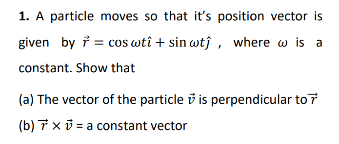 1. A particle moves so that it's position vector is
given by i = cos wtî + sin wtĵ , where w is a
constant. Show that
(a) The vector of the particle i is perpendicular to 7
(b) 7 x ở = a constant vector
