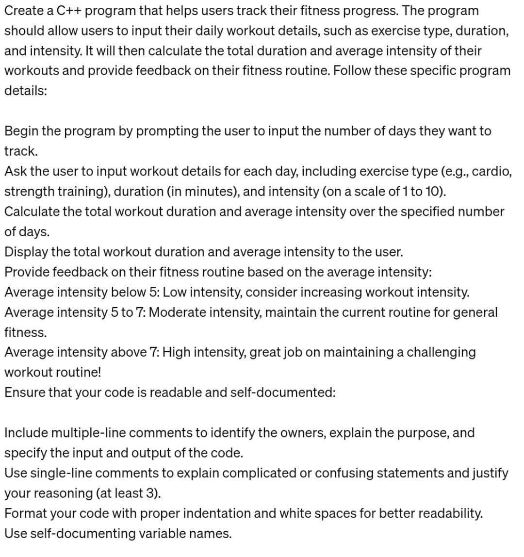 Create a C++ program that helps users track their fitness progress. The program
should allow users to input their daily workout details, such as exercise type, duration,
and intensity. It will then calculate the total duration and average intensity of their
workouts and provide feedback on their fitness routine. Follow these specific program
details:
Begin the program by prompting the user to input the number of days they want to
track.
Ask the user to input workout details for each day, including exercise type (e.g., cardio,
strength training), duration (in minutes), and intensity (on a scale of 1 to 10).
Calculate the total workout duration and average intensity over the specified number
of days.
Display the total workout duration and average intensity to the user.
Provide feedback on their fitness routine based on the average intensity:
Average intensity below 5: Low intensity, consider increasing workout intensity.
Average intensity 5 to 7: Moderate intensity, maintain the current routine for general
fitness.
Average intensity above 7: High intensity, great job on maintaining a challenging
workout routine!
Ensure that your code is readable and self-documented:
Include multiple-line comments to identify the owners, explain the purpose, and
specify the input and output of the code.
Use single-line comments to explain complicated or confusing statements and justify
your reasoning (at least 3).
Format your code with proper indentation and white spaces for better readability.
Use self-documenting variable names.