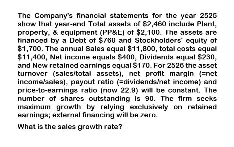 The Company's financial statements for the year 2525
show that year-end Total assets of $2,460 include Plant,
property, & equipment (PP&E) of $2,100. The assets are
financed by a Debt of $760 and Stockholders' equity of
$1,700. The annual Sales equal $11,800, total costs equal
$11,400, Net income equals $400, Dividends equal $230,
and New retained earnings equal $170. For 2526 the asset
turnover (sales/total assets), net profit margin (=net
income/sales), payout ratio (=dividends/net income) and
price-to-earnings ratio (now 22.9) will be constant. The
number of shares outstanding is 90. The firm seeks
maximum growth by relying exclusively on retained
earnings; external financing will be zero.
What is the sales growth rate?