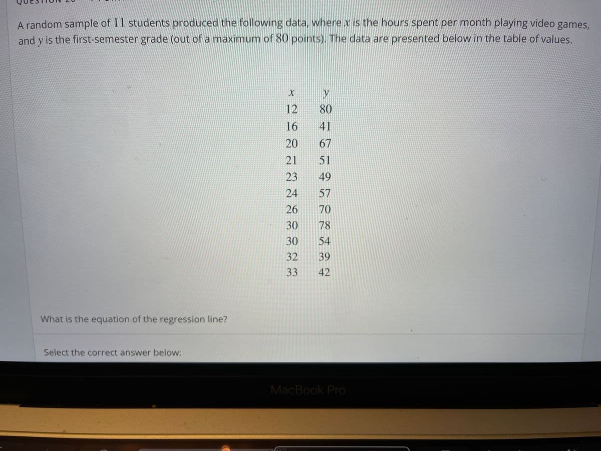 A random sample of 11 students produced the following data, where x is the hours spent per month playing video games,
and y is the first-semester grade (out of a maximum of 80 points). The data are presented below in the table of values.
12
80
16
41
20
67
21
51
23
49
24
57
26
70
30
78
30
54
32
39
33
42
What is the equation of the regression line?
Select the correct answer below:
MacBook Pro
