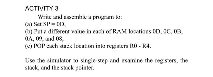 ACTIVITY 3
Write and assemble a program to:
(a) Set SP = OD,
(b) Put a different value in each of RAM locations OD, 0C, OB,
OA, 09, and 08,
(c) POP each stack location into registers R0 - R4.
Use the simulator to single-step and examine the registers, the
stack, and the stack pointer.
