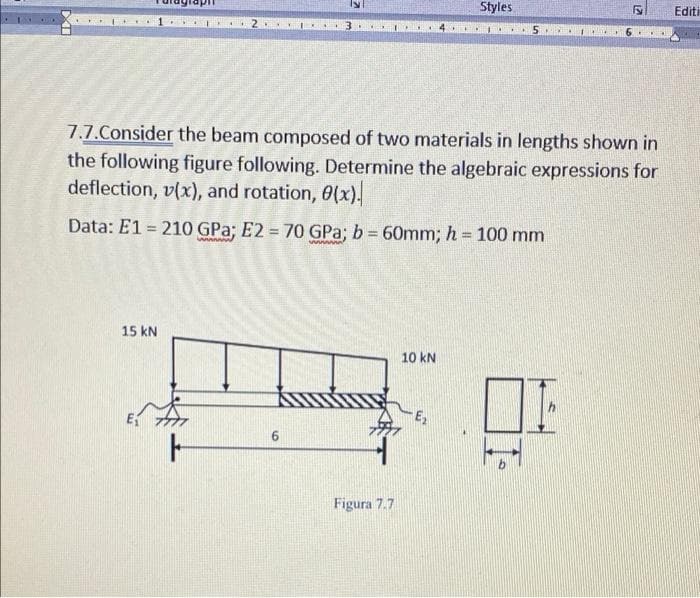 Styles
Editi
7.7.Consider the beam composed of two materials in lengths shown in
the following figure following. Determine the algebraic expressions for
deflection, v(x), and rotation, 0(x).
Data: E1 = 210 GPa; E2 = 70 GPa; b = 60mm; h = 100 mm
%3D
%3D
%3D
15 kN
10 kN
E
6.
Figura 7.7
