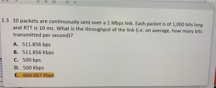 1.3 10 packets are continuously sent over a 1 Mbps link. Each packet is of 1,000 bits long
and RTT is 10 ms. What is the throughput of the link (i.e. on average, how many bits
transmitted per second)?
A. 511.856 bps
B. 511.856 Kbps
C. 500 bps
D. 500 Kbps
E. 666.667 Kbps
rej
res
