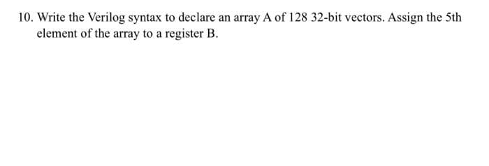 10. Write the Verilog syntax to declare an array A of 128 32-bit vectors. Assign the 5th
element of the array to a register B.
