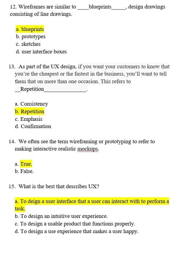 12. Wireframes are similar to
blueprints_
design drawings
consisting of line drawings.
a. blueprints
b. prototypes
c. sketches
d. user interface boxes
13. As part of the UX design, if you want your customers to know that
you're the cheapest or the fastest in the business, you'll want to tell
them that on more than one occasion. This refers to
Repetition
a. Consistency
b. Repetition
c. Emphasis
d. Confirmation
14. We often see the term wireframing or prototyping to refer to
making interactive realistic mockups.
a. True.
b. False.
15. What is the best that describes UX?
a. To deign a user interface that a user can interact with to perform a
task.
b. To design an intuitive user experience.
c. To design a usable product that functions properly.
d. To design a use experience that makes a user happy.

