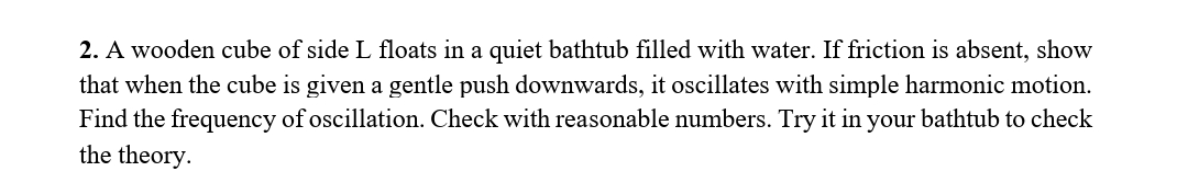 2. A wooden cube of side L floats in a quiet bathtub filled with water. If friction is absent, show
that when the cube is given a gentle push downwards, it oscillates with simple harmonic motion.
Find the frequency of oscillation. Check with reasonable numbers. Try it in your bathtub to check
the theory.
