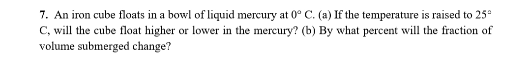 7. An iron cube floats in a bowl of liquid mercury at 0° C. (a) If the temperature is raised to 25°
C, will the cube float higher or lower in the mercury? (b) By what percent will the fraction of
volume submerged change?
