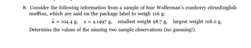 8. Consider the following information from a sample of four Wolferman's cranberry citrusEnglish
muffins, which are said on the package label to weigh 116 g:
x = 104.4 g, s = 4.1497 g, smallest weight 98.7 g, largest weight 108.0 g.
Determine the values of the missing two sample observations (no guessing!).
