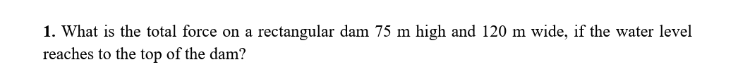 1. What is the total force on a rectangular dam 75 m high and 120 m wide, if the water level
reaches to the top of the dam?
