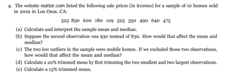 4. The website realtor.com listed the following sale prices (in $1000s) for a sample of 10 homes sold
in 2019 in Los Osos, CA:
525 830 600 180 129 525 350 490 640 475
(a) Calculate and interpret the sample mean and median.
(b) Suppose the second observation was 930 instead of 830. How would that affect the mean and
median?
(c) The two low outliers in the sample were mobile homes. If we excluded those two observations,
how would that affect the mean and median?
(d) Calculate a 20% trimmed mean by first trimming the two smallest and two largest observations.
(e) Calculate a 15% trimmed mean.
