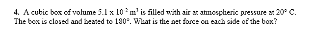 4. A cubic box of volume 5.1 x 10-2 m³ is filled with air at atmospheric pressure at 20° C.
The box is closed and heated to 180°. What is the net force on each side of the box?
