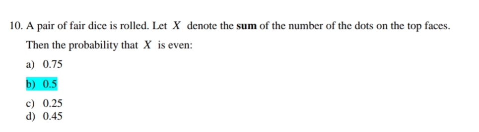 10. A pair of fair dice is rolled. Let X denote the sum of the number of the dots on the top faces.
Then the probability that X is even:
a) 0.75
b) 0.5
c) 0.25
d) 0.45
