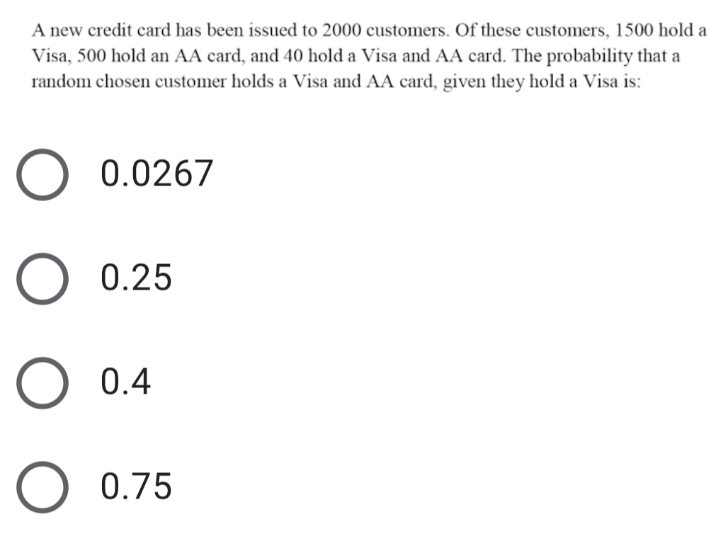 A new credit card has been issued to 2000 customers. Of these customers, 1500 hold a
Visa, 500 hold an AA card, and 40 hold a Visa and AA card. The probability that a
random chosen customer holds a Visa and AA card, given they hold a Visa is:
0.0267
0.25
0.4
O 0.75
