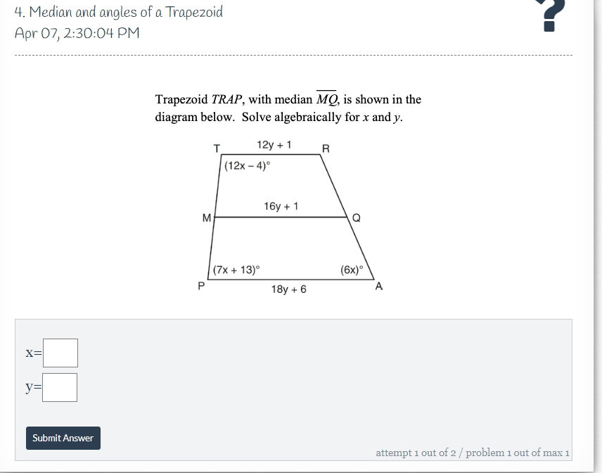 4. Median and angles of a Trapezoid
Apr 07, 2:30:04 PM
Trapezoid TRAP, with median MQ, is shown in the
diagram below. Solve algebraically for x and y.
T.
12y + 1
R
(12x – 4)°
16y + 1
M
Q
(7x + 13)°
(6x)°
18y + 6
x=
y3=
Submit Answer
attempt 1 out of 2 / problem 1 out of max 1
P.
