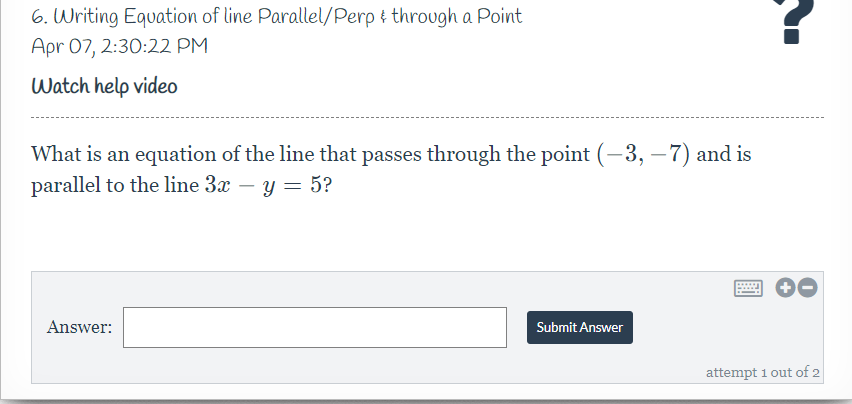 6. Writing Equation of line Parallel/Perp i through a Point
Apr 07, 2:30:22 PM
Watch help video
What is an equation of the line that passes through the point (-3, – 7) and is
parallel to the line 3x – y = 5?
-
..
Answer:
Submit Answer
attempt 1 out of 2
