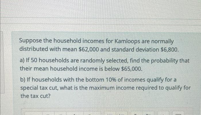 Suppose the household incomes for Kamloops are normally
distributed with mean $62,000 and standard deviation $6,800.
a) If 50 households are randomly selected, find the probability that
their mean household income is below $65,000.
b) If households with the bottom 10% of incomes qualify for a
special tax cut, what is the maximum income required to qualify for
the tax cut?