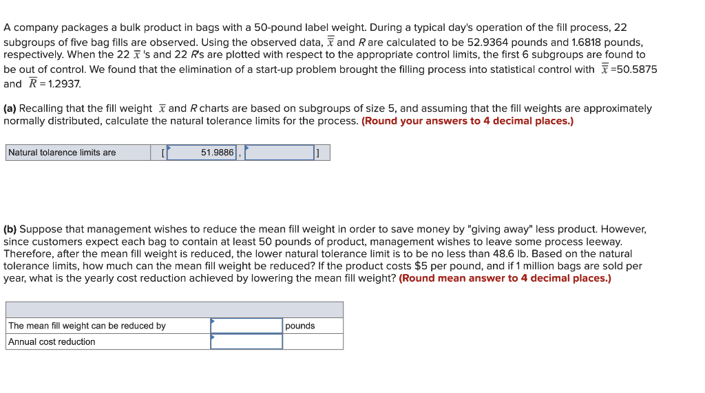 A company packages a bulk product in bags with a 50-pound label weight. During a typical day's operation of the fill process, 22
subgroups of five bag fills are observed. Using the observed data, and Rare calculated to be 52.9364 pounds and 1.6818 pounds,
respectively. When the 22 's and 22 R's are plotted with respect to the appropriate control limits, the first 6 subgroups are found to
be out of control. We found that the elimination of a start-up problem brought the filling process into statistical control with=50.5875
and R=1.2937.
(a) Recalling that the fill weight and R charts are based on subgroups of size 5, and assuming that the fill weights are approximately
normally distributed, calculate the natural tolerance limits for the process. (Round your answers to 4 decimal places.)
Natural tolarence limits are
[
51.9886
(b) Suppose that management wishes to reduce the mean fill weight in order to save money by "giving away" less product. However,
since customers expect each bag to contain at least 50 pounds of product, management wishes to leave some process leeway.
Therefore, after the mean fill weight is reduced, the lower natural tolerance limit is to be no less than 48.6 lb. Based on the natural
tolerance limits, how much can the mean fill weight be reduced? If the product costs $5 per pound, and if 1 million bags are sold per
year, what is the yearly cost reduction achieved by lowering the mean fill weight? (Round mean answer to 4 decimal places.)
The mean fill weight can be reduced by
Annual cost reduction
pounds