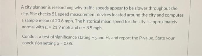 A city planner is researching why traffic speeds appear to be slower throughout the
city. She checks 51 speed measurement devices located around the city and computes
a sample mean of 20.6 mph. The historical mean speed for the city is approximately
normal with μ = 21.9 mph and a = 8.9 mph.
Conduct a test of significance stating Ho and H₂ and report the P-value. State your
conclusion setting a = 0.05.