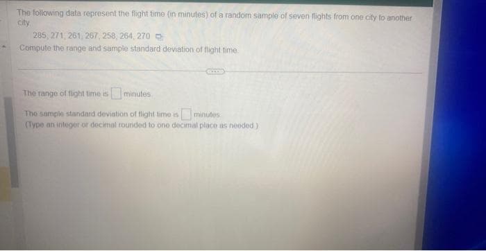 The following data represent the flight time (in minutes) of a random sample of seven flights from one city to another
city
285, 271, 261, 267, 258, 264, 270
Compute the range and sample standard deviation of flight time.
The range of flight time is minutes
The sample standard deviation of flight time is minutes
(Type an integer or decimal rounded to one decimal place as needed)